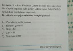 İki ayda bir çıkan Edebiyat Ortamı dergisi, son sayısında
bir sürpriz yaparak Türk şiirinin ustalarından Cahit Zarifoğ-
lu'nun beş mektubunu yayımladı.
Bu cümlede aşağıdakilerden hangisi yoktur?
A) Zincirleme ad tamlaması
B) Edilgen çatılı fiil
C) Sifat-fil
D) Zarf - fiil
E) Sıra sayı sifatı
Diğer sayfaya geçiniz.
