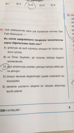 pilmiştir?
AI
B) 11
C) III
D) IV
E) V
AYDIN YAYINLARI
16. Dü
od
Kit
hc
ÇE
14. Türk edebiyatında daha çok öyküleriyle tanınan Sait
Faik Abasıyanık ----
Bu cümle aşağıdakilerin hangisiyle tamamlanırsa
yapısı diğerlerinden farklı olur?
A) şiirleriyle de tarifi mümkün olmayan bir hüzün dol-
durur içinize.
B) ve Ömer Seyfettin, şiir türünde oldukça başarılı
isimlerdendir.
SU U
C) açık anlatımıyla yediden yetmişe herkesi etkisi alti-
na almıştır.
D) bireyci denerek eleştirilmiştir oysaki ezilenlerin öy-
kücüsüdür.
E) deneme yazılarını eleştirel bir üslupla aktarmayı
tercih ederdi.
5
DIN YAYINLARI