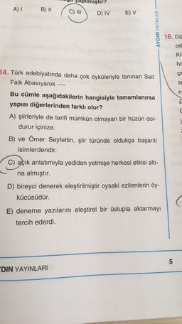 pilmiştir?
AI
B) 11
C) III
D) IV
E) V
AYDIN YAYINLARI
16. Dü
od
Kit
hc
ÇE
14. Türk edebiyatında daha çok öyküleriyle tanınan Sait
Faik Abasıyanık ----
Bu cümle aşağıdakilerin hangisiyle tamamlanırsa
yapısı diğerlerinden farklı olur?
A) şiirleriyle de tarifi mümkün olmayan bir hüzün dol-
durur içinize.
B) ve Ömer Seyfettin, şiir türünde oldukça başarılı
isimlerdendir.
SU U
C) açık anlatımıyla yediden yetmişe herkesi etkisi alti-
na almıştır.
D) bireyci denerek eleştirilmiştir oysaki ezilenlerin öy-
kücüsüdür.
E) deneme yazılarını eleştirel bir üslupla aktarmayı
tercih ederdi.
5
DIN YAYINLARI
