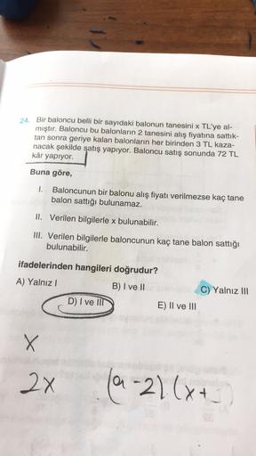 24. Bir baloncu belli bir sayıdaki balonun tanesini x TL'ye al-
mıştır. Baloncu bu balonların 2 tanesini alış fiyatına sattık-
tan sonra geriye kalan balonların her birinden 3 TL kaza-
nacak şekilde satış yapıyor. Baloncu satış sonunda 72 TL
kâr yapıyor.
B