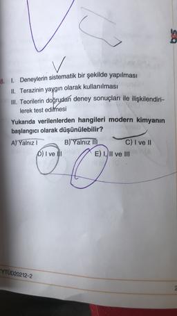 8. I. Deneylerin sistematik bir şekilde yapılması
II. Terazinin yaygın olarak kullanılması
III. Teorilerin doğrudan deney sonuçları ile ilişkilendiri-
lerek test edilmesi
Yukarıda verilenlerden hangileri modern kimyanın
başlangıcı olarak düşünülebilir?
A) Yalnız! B) Yalnız III
C) I ve II
D) I ve III
E) I, II ve III
YTÜD20212-2