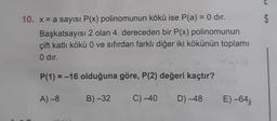 C
S
10. x = a sayısı P(x) polinomunun kökü ise P(a) = 0 dir.
Başkatsayısı 2 olan 4. dereceden bir P(x) polinomunun
çift katlı kökü O ve sıfırdan farklı diğer iki kökünün toplamı
O dir.
P(1) = -16 olduğuna göre, P(2) değeri kaçtır?
A) -8
B)-32
C) -40
D) -48
E) –64;
