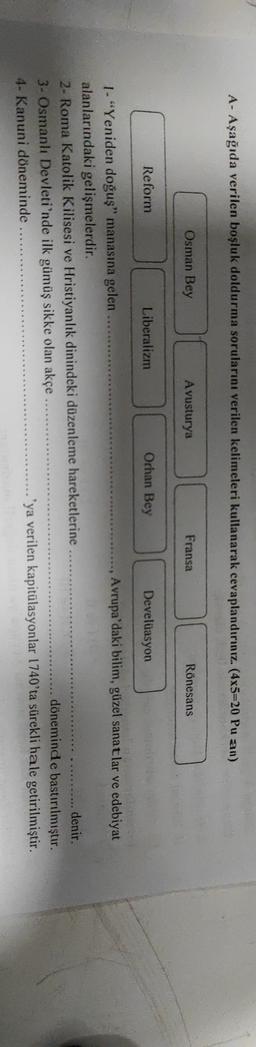 A- Aşağıda verilen boşluk doldurma sorularını verilen kelimeleri kullanarak cevaplandırınız. (4x5=20 Pu an)
Osman Bey
Avusturya
Fransa
Rönesans
Reform
Liberalizm
Orhan Bey
Develüasyon
1 - "Yeniden doğuş" manasına gelen
Avrupa'daki bilim, güzel sanatlar ve edebiyat
alanlarındaki gelişmelerdir.
2- Roma Katolik Kilisesi ve Hristiyanlık dinindeki düzenleme hareketlerine
denir.
3- Osmanlı Devleti'nde ilk gümüş sikke olan akçe
döneminde bastırılmıştır.
4- Kanuni döneminde
'ya verilen kapitülasyonlar 1740'ta sürekli hale getirilmiştir.
