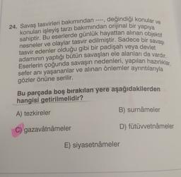 24. Savaş tasvirleri bakımından ----, değindiği konular ve
konuları işleyiş tarzı bakımından orijinal bir yapıya
nesneler ve olaylar tasvir edilmiştir. Sadece bir savaşı
sahiptir. Bu eserlerde günlük hayattan alınan objektif
tasvir edenler olduğu gibi bir padişah veya devlet
adamının yaptığı bütün savaşları ele alanları da vardır.
Eserlerin çoğunda savaşın nedenleri, yapılan hazırlıklar,
sefer anı yaşananlar ve alınan önlemler ayrıntılarıyla
gözler önüne serilir.
Bu parçada boş bırakılan yere aşağıdakilerden
hangisi getirilmelidir?
B) surnameler
A) tezkireler
C) gazavâtnâmeler
D) fütüvvetnâmeler
E) siyasetnâmeler
