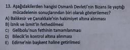 13. Aşağıdakilerden hangisi Osmanlı Devleti'nin Bizans ile yaptığı
mücadelenin sonuçlarından biri olarak gösterilemez?
A) Balıkesir ve Çanakkale'nin hakimiyet altına alınması
B) İznik ve İzmit'in fethedilmesi
C) Gelibolu'nun fethinin tamamlanması
D) Bilecik'in kontrol altına alınması
E) Edirne'nin başkent haline getirilmesi
