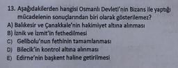 13. Aşağıdakilerden hangisi Osmanlı Devleti'nin Bizans ile yaptığı
mücadelenin sonuçlarından biri olarak gösterilemez?
A) Balıkesir ve Çanakkale'nin hakimiyet altına alınması
B) İznik ve İzmit'in fethedilmesi
C) Gelibolu'nun fethinin tamamlanması
D) Bilecik'in kontrol altına alınması
E) Edirne'nin başkent haline getirilmesi
