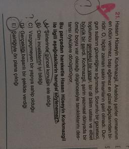 E
S
21. Hasan Hüseyin Korkmazgil, Anadolu şairler ormanının
en ödün vermez, başı eğilmez en güzel ağaçlarından bi-
ridir. O, hiçbir zaman sakin limanların şairi olmadı. Dur-
gun suların güvenliğine sığınmadı. Sorumlu bir gazeteci,
toplumcu gerçekçi bir yazar, bir dil bilim ustası ve elbet
büyük bir şairdi. Korkmazgil, şairin yazınsal dünyada bir
ömür boyu var olacağı düşüncesiyle tanıklıklarını des-
tansı öykülere dönüştürüyor.
Bu parçadan hareketle Hasan Hüseyin Korkmazgil
ile ilgili aşağıdakilerin hangisi söylenemez.
A) Şiirlerinde güncel konuları ele aldığı
B) Dilin inceliklerini iyi bildiği
7.C) Vazgeçmeyen bir yapıya sahip olduğu
D) Gerçekliği başarılı bir şekilde verdiği
E) Şairliğiyle ön plana çıktığı

