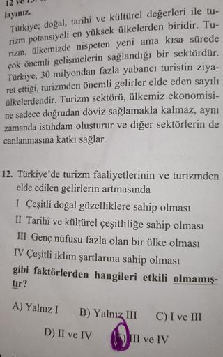 12
layınız
Türkiye; doğal, tarihî ve kültürel değerleri ile tu-
rizm potansiyeli en yüksek ülkelerden biridir. Tu-
rizm, ülkemizde nispeten yeni ama kısa sürede
çok önemli gelişmelerin sağlandığı bir sektördür.
Türkiye, 30 milyondan fazla yabancı turistin ziya-
ret ettiği, turizmden önemli gelirler elde eden sayılı
ülkelerdendir. Turizm sektörü, ülkemiz ekonomisi-
ne sadece doğrudan döviz sağlamakla kalmaz, aynı
zamanda istihdam oluşturur ve diğer sektörlerin de
canlanmasına katkı sağlar.
12. Türkiye'de turizm faaliyetlerinin ve turizmden
elde edilen gelirlerin artmasında
I Çeşitli doğal güzelliklere sahip olması
II Tarihî ve kültürel çeşitliliğe sahip olması
III Genç nüfusu fazla olan bir ülke olması
IV Çeşitli iklim şartlarına sahip olması
gibi faktörlerden hangileri etkili olmamış-
tir?
A) Yalnız I
B) Yalnız III
C) I ve III
D) II ve IV
III ve IV
