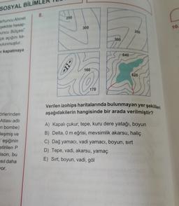 SOSYAL BİLİM
8.
250
300
10.
arhuncu Ahmet
sekilde hesap
nuncu Bütçesi"
pe acigin ka
250
300
ulunmuştur
kapatmaya
640
160
620
On
170
Verilen izohips haritalarında bulunmayan yer şekilleri
aşağıdakilerin hangisinde bir arada verilmiştir?
örlerinden
Atlası ad
