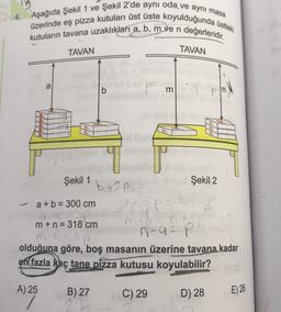 4. Aşağıda Şekil 1 ve Şekil 2'de aynı oda ve aynı masa
üzerinde eş pizza kutuları üst üste koyulduğunda üstteki
değerleridir
.
kutuların tavana uzaklıkları a, b, m ven
TAVAN
TAVAN
a
b
m
Şekil 2
Şekil 1
bre
a + b = 300 cm
m + n = 318 cm mp
n-a-P
olduğuna göre, boş masanın üzerine tavana kadar
en fazla kaç tane pizza kutusu koyulabilir?
A) 25
B) 27
2
C) 29
D) 28
E) 26
