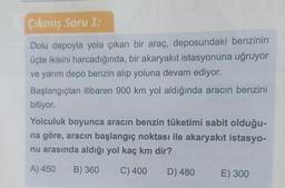 Çıkmış Soru 1.
Dolu depoyla yola çıkan bir araç, deposundaki benzinin
üçte ikisini harcadığında, bir akaryakıt istasyonuna uğruyor
ve yarım depo benzin alıp yoluna devam ediyor.
Başlangıçtan itibaren 900 km yol aldığında aracın benzini
bitiyor.
Yolculuk boyunca aracın benzin tüketimi sabit olduğu-
na göre, aracın başlangıç noktası ile akaryakıt istasyo-
nu arasında aldığı yol kaç km dir?
A) 450
B) 360
C) 400
D) 480
E) 300
