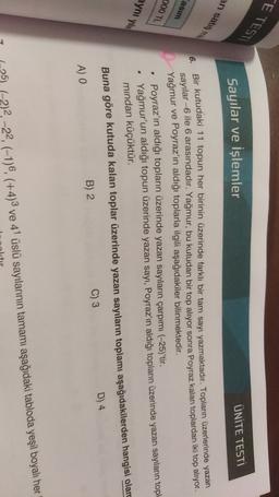 ETESTI
Sayılar ve İşlemler
ÜNİTE TESTİ
an satisi
6.
asim
000 TL
aynı yilli
Bir kutudaki 11 topun her birinin üzerinde farklı bir tam sayı yazmaktadır. Topların üzerlerinde yazan
sayılar6 ile 6 arasındadır. Yağmur, bu kutudan bir top alıyor sonra Poyraz kalan toplardan iki top alıyor.
Yağmur ve Poyraz'ın aldığı toplarla ilgili aşağıdakiler bilinmektedir.
Poyraz'ın aldığı topların üzerinde yazan sayıların çarpımı (-25)'tir.
Yağmur'un aldığı topun üzerinde yazan sayı, Poyraz'ın aldığı topların üzerinde yazan sayıların topl
mindan küçüktür.
Buna göre kutuda kalan toplar üzerinde yazan sayıların toplamı aşağıdakilerden hangisi olan
B) 2
C) 3
D) 4
A) O
2)2, -22, (-1)6, (+4)3 ve 41 üslü sayılarının tamamı aşağıdaki tabloda yeşil boyalı her
