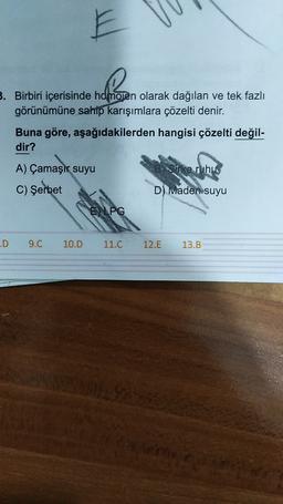 E
3. Birbiri içerisinde homojen olarak dağılan ve tek fazlı
görünümüne sahip karışımlara çözelti denir.
Buna göre, aşağıdakilerden hangisi çözelti değil-
dir?
A) Çamaşır suyu
Orke ruhus
C) Şerbet
D) Imaden suyu
E LPG
.D
9.C
10.D
11.C
12.E
13.B