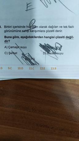 E
3. Birbiri içerisinde homojen olarak dağılan ve tek fazlı
görünümüne sahip karışımlara çözelti denir.
Buna göre, aşağıdakilerden hangisi çözelti değil-
dir?
A) Çamaşır suyu
Orke ruhus
C) Şerbet
D) Imaden suyu
E LPG
.D
9.C
10.D
11.C
12.E
13.B
