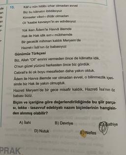 de
15.
an
Kâf u nûn hitabı izhar olmadan evvel
Biz bu kâinatın ibtidâsıyuz
Kimseler vâsıl-i didâr olmadan
OI "kaabe kavseyn"in ev ednâsıyuz
la-
an
Yok iken Âdem'le Havvâ âlemde
Hak ile Hak idik sirr-i mübhemde
Bir gececik mihman kaldık Meryem'de
Hazret-i İsâ'nın öz babasıyuz
Günümüz Türkçesi
Biz, Allah "Ol!" emrini vermeden önce de kâinatta idik.
O'nun güzel yüzünü herkesten önce biz gördük.
Cebrail'e iki ok boyu mesafeden daha yakın olduk.
Adem ile Havva âlemde var olmadan evvel, o bilinmezlik içeri-
sinde biz Hak ile yakın olmuştuk.
Hazreti Meryem'de bir gece misafir kaldık, Hazreti İsa'nın öz
babası biziz.
Biçim ve içeriğine göre değerlendirildiğinde bu şiir parça-
si, tekke - tasavvuf edebiyatı nazım biçimlerinin hangisin-
den alınmış olabilir?
-
A) İlahi
B) Devriye
C/Sathiye
E) 0
D) Nutuk
E) Nefes
PRAK