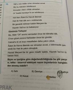 de
15.
an
Kâf u nûn hitabı izhar olmadan evvel
Biz bu kâinatın ibtidâsıyuz
Kimseler vâsıl-i didâr olmadan
OI "kaabe kavseyn"in ev ednâsıyuz
la-
an
Yok iken Âdem'le Havvâ âlemde
Hak ile Hak idik sirr-i mübhemde
Bir gececik mihman kaldık Meryem'de
Hazret-i İsâ'nın öz babasıyuz
Günümüz Türkçesi
Biz, Allah "Ol!" emrini vermeden önce de kâinatta idik.
O'nun güzel yüzünü herkesten önce biz gördük.
Cebrail'e iki ok boyu mesafeden daha yakın olduk.
Adem ile Havva âlemde var olmadan evvel, o bilinmezlik içeri-
sinde biz Hak ile yakın olmuştuk.
Hazreti Meryem'de bir gece misafir kaldık, Hazreti İsa'nın öz
babası biziz.
Biçim ve içeriğine göre değerlendirildiğinde bu şiir parça-
si, tekke - tasavvuf edebiyatı nazım biçimlerinin hangisin-
den alınmış olabilir?
-
A) İlahi
B) Devriye
C/Sathiye
E) 0
D) Nutuk
E) Nefes
PRAK
