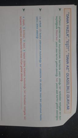 "DAHA FAZLA", "EŞİT", "DAHA AZ" OLASILIKLI OLAYLAR
Haftanın günlerinin eşit büyüklükteki kartlarda yazılı olduğu bir torbadan rastgele bir kart
seçildiğinde Pazartesi yazılı olan kartın gelme olasılığı, Salı yazılı olan kartın gelme olasılığına
14 erkek 13 kadın yolcunun bulunduğu bir otobüste ilk durakta inen bir yolcunun kadin
yolcu olma olasılığı
4 siyah, 5 kırmızı, 3 mavi, 4 beyaz özdeş bilyenin bulunduğu bir torbadan rastgele bir
bilyenin seçilmesi deneyinde kırmızı bilye gelme olasılığı