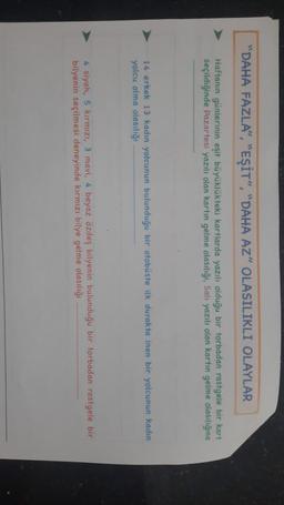 "DAHA FAZLA", "EŞİT", "DAHA AZ" OLASILIKLI OLAYLAR
Haftanın günlerinin eşit büyüklükteki kartlarda yazılı olduğu bir torbadan rastgele bir kart
seçildiğinde Pazartesi yazılı olan kartın gelme olasılığı, Salı yazılı olan kartın gelme olasılığına
14 erkek 13 kadın yolcunun bulunduğu bir otobüste ilk durakta inen bir yolcunun kadin
yolcu olma olasılığı
4 siyah, 5 kırmızı, 3 mavi, 4 beyaz özdeş bilyenin bulunduğu bir torbadan rastgele bir
bilyenin seçilmesi deneyinde kırmızı bilye gelme olasılığı
