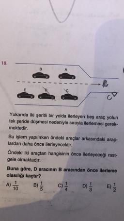 18.
B
A
E
CD
Yukarıda iki şeritli bir yolda ilerleyen beş araç yolun
tek şeride düşmesi nedeniyle sırayla ilerlemesi gerek-
mektedir.
Bu işlem yapılırken öndeki araçlar arkasındaki araç-
lardan daha önce ilerleyecektir.
Öndeki iki araçtan hangisinin önce ilerleyeceği rast-
gele olmaktadır.
Buna göre, D aracının B aracından önce ilerleme
olasılığı kaçtır?
1
1
B
D)
E)
10
3
A) TO
B) C)
C
)
lo
E)
NI-
