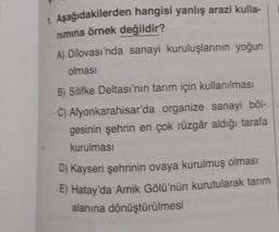 1. Aşağıdakilerden hangisi yanlış arazi kulla-
nimina örnek değildir?
A) Dilovası'nda sanayi kuruluşlarının yoğun
olması
B) Silifke Deltası'nın tarım için kullanılması
C) Afyonkarahisar'da organize sanayi böl-
gesinin şehrin en çok rüzgâr aldığı tarafa
kurulması
D) Kayseri şehrinin ovaya kurulmuş olması
E) Hatay'da Amik Gölü'nün kurutularak tanım
alanına dönüştürülmesi