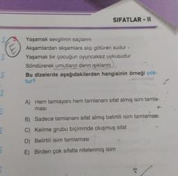 SIFATLAR - II
bry
bry
Yaşamak sevgilinin saçlarını
Akşamlardan akşamlara alıp götüren sudur
Yaşamak bir çocuğun oyuncaksız uykusudur
Söndürerek umutların derin ışıklarını
Bu dizelerde aşağıdakilerden hangisinin örneği yok-
tur?
bry
bry
A) Hem tamlayanı hem tamlananı sifat almış isim tamla-
ması
B) Sadece tamlananı sifat almış belirtili isim tamlaması
C) Kelime grubu biçiminde oluşmuş sifat
D) Belirtili isim tamlaması
E) Birden çok sıfatla nitelenmiş isim
