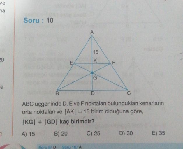 ve
ha
Soru : 10
A
15
20
E
K
F
G
G
e
B
ABC üçgeninde D, E ve F noktaları bulundukları kenarların
orta noktaları ve AKI = 15 birim olduğuna göre,
|KG| + |GD| kaç birimdir?
A) 15
B) 20
C) 25
D) 30
E) 35
Soru 9/ D
Soru 10/A
