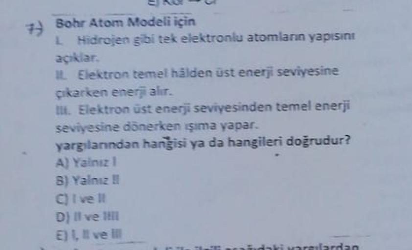 7) Bohr Atom Modeli için
Hidrojen gibi tek elektroniu atomlann yapısint
açıklar.
It Elektron temel hâlden üst enerji seviyesine
Cikarken ener alır.
TIL Elektron üst enerji seviyesinden temel enerji
seviyesine dönerken şima yapar.
yargılanndan hangisi ya da