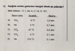 12. Aşağıda verilen gazlardan hangisi ideale en yakındır?
(Mol kütleleri : H: 1, He: 4, C: 12,0: 16 )
Gazın cinsi
Sıcaklık
Basınç
A)
CHA
0 °C
1,0 atm
B)
He
0 °C
0,1 atm
C)
Co,
27 °C
0,5 atm
D)
CH4
0°C
0,1 atm
E)
He
273 °C
0,1 atm