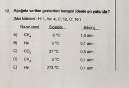 12. Aşağıda verilen gazlardan hangisi ideale en yakındır?
(Mol kütleleri : H: 1, He: 4, C: 12,0: 16 )
Gazın cinsi
Sıcaklık
Basınç
A)
CHA
0 °C
1,0 atm
B)
He
0 °C
0,1 atm
C)
Co,
27 °C
0,5 atm
D)
CH4
0°C
0,1 atm
E)
He
273 °C
0,1 atm
