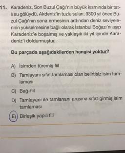 11. Karadeniz, Son Buzul Çağı'nın büyük kısmında bir tat-
li su gölüydü. Akdeniz'in tuzlu suları, 9300 yıl önce Bu-
zul Çağı'nın sona ermesinin ardından deniz seviyele-
rinin yükselmesine bağlı olarak İstanbul Boğazı'nı aşıp
Karadeniz'e boşalmış ve yaklaşık iki yıl içinde Kara-
deniz'i doldurmuştur.
Bu parçada aşağıdakilerden hangisi yoktur?
A) İsimden türemiş fiil
B) Tamlayanı sifat tamlaması olan belirtisiz isim tam-
laması
C) Bağ-fiil
D) Tamlayanı ile tamlananı arasına sıfat girmiş isim
tamlaması
E)) Birleşik yapılı fiil
