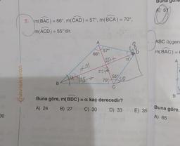 5
5. m(BAC) = 66°, m(CAD) = 57°, m(BCA) = 70°,
m(ACD) = 55°'dir.
292
A
ABC üçgen
57°
D
m(BAC) =
=
66°
1557€
a
A
55+
46411
55°
70°
155-t
ChAVIGAsyon
159
B
C
B
Buna göre, m(BDC) = a kaç derecedir?
A) 24 B) 27 C) 30 D) 33
E) 35
Buna göre,
A) 65
30
