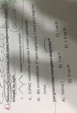 Sekonder bütil köküne vinil kökü bağlandığında oluşan
oluşan
6. at
bileşik ile ilgili;
=
CH2=CH
1.
iskelet formülüne sahiptir.
II. IUPAC sistemine göre adi 3-metil-1-pentendir.
III. Bir molekülünde 17 tane sigma (o), 1 tane pi() bağı bu-
lunur.
yargılarından hangileri doğrudur?
B) I ve II
A) Yalnız!
C) I ve III
E) I, II ve III
D) Il ve III
