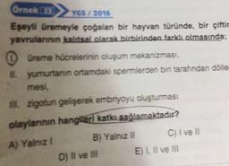 Örnek a
YOS / 2016
Eşeyli üremeyle çoğalan bir hayvan türünde, bir çiftir
yavrulannin kalitsal olarak birbirinden farklı olmasında;
0 üreme hücrelerinin oluşum mekanizması,
Lyumurtanın ortamdaki spermlerden biri tarafından dolle
mesi,
zigotun gelişerek embriyoyu oluşturması
olaylannın hangikeri katkı sağlamaktadır?
A) Yalnız
B) Yalnız II C) I ve 11
D) II ve II E) I, Il ve Ill