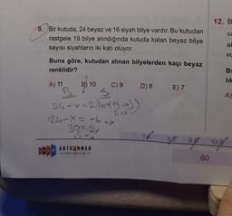 12. B
va
9. Bir kutuda, 24 beyaz ve 16 siyah bilye vardır. Bu kutudan
rastgele 19 bilye alındığında kutuda kalan beyaz bilye
sayısı siyahların iki katı oluyor.
ah
vu
Buna göre, kutudan alınan bilyelerden kaçı beyaz
renklidir?
B
A) 11
B) 10
C) 9
D) 8
E) 7
B
S
A)
24 - x =216413)
24-X=-6+X
30=2x
8.E
9.B
10.B
DDD
ANTRENMAN
YAYINCILIK
60
