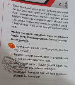 3. Kocaman, huzur ve sevgi dolu bir kalbe sahipseniz
2.
TEST
nereye giderseniz gidin yalnız kalmazsınız. Size
doğru yolu gösterecek, yapmanız gereken şeyleri
söyleyecek tek şey yüreğinizdir. Beyin akıl verir ama
ruhu yoktur. Vicdan, merhamet, sevgi gibi duygula-
ri barındırmaz. Ama yürek bize yol gösteren hazi-
nedir.
Verilen metindeki virgüllerin kullanım amacına
benzer bir kullanım aşağıdaki cümlelerin hangi-
sinde yoktur?
Hepimiz aynı şekilde dünyaya geldik, aynı ha-
vayı soluyoruz.
B) Hepimiz hayatta kalmak, daha iyi yaşamak, ça-
lışmak için okumak zorundayız.
c) İnsan insan yapan, yüzüne güzellik katan, onu
sevdiren tek şey kalbinin temizliğidir.
D) Unutmayın; hayatınız sizin elinizde şekillenen,
yoğrulan bir hamurdur.
