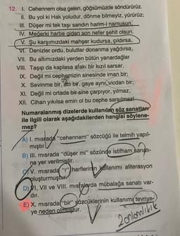 12. I. Cehennem olsa gelen göğsümüzde söndürürüz.
II. Bu yol ki Hak yoludur, dönme bilmeyiz, yürürüz;
III. Düşer mi tek taşı sandın harim-i namusun.
IV. Meğerki harbe giden son nefer şehit olsun.
V. Şu karşımızdaki mahşer kudursa, çıldırsa,
VI. Denizler ordu, bulutlar donanma yağdırsa,
VII. Bu altımızdaki yerden bütün yanardağlar
VIII. Taşıp da kaplasa afakı bir kızıl sarsar,
IX. Değil mi cephemizin sinesinde iman bir;
X. Sevinme bir, acı bir, gaye aynı, vicdan bir;
XI. Değil mi ortada bir sine çarpıyor, yılmaz,
XII. Cihan yıkılsa emin ol bu cephe sarsılmaz!
Numaralanmış dizelerde kullanılan söz sanatları
ile ilgili olarak aşağıdakilerden hangisi söylene-
mez?
ogs
A) I. mistada "cehennem" sözcüğü ile telmih yapıl-
mıştır.
B) III. misrada "düşer mi” sözünde istifham sanatı-
na yer verilmistir.
V. misrada "r" harflerinin kullanımı aliterasyon
pluşturmuştur.
D) VI, VII ve VIII. misfalarda mübalağa sanatı var-
dır.
E) X. misrada(“bir” sözcüklerinin kullanımı tevriye-
ye neden olmuştur.
Av")
O mombarda
V
2 onlanlinie