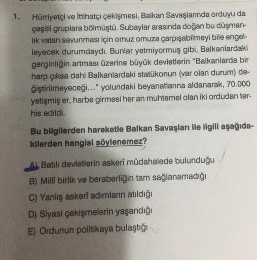 1.
Hürriyetçi ve İttihatçı çekişmesi, Balkan Savaşlarında orduyu da
çeşitli gruplara bölmüştü. Subaylar arasında doğan bu düşman-
lik vatan savunması için omuz omuza çarpışabilmeyi bile engel-
leyecek durumdaydı. Bunlar yetmiyormuş gibi, Balkanlardaki
gerginliğin artması üzerine büyük devletlerin "Balkanlarda bir
harp çıksa dahi Balkanlardaki statükonun (var olan durum) de-
ğiştirilmeyeceği..." yolundaki beyanatlarına aldanarak, 70.000
yetişmiş er, harbe girmesi her an muhtemel olan iki ordudan ter-
his edildi.
Bu bilgilerden hareketle Balkan Savaşları ile ilgili aşağıda-
kilerden hangisi söylenemez?
Batılı devletlerin askerî müdahalede bulunduğu
B) Millî birlik ve beraberliğin tam sağlanamadığı
C) Yanlış askeri adımların atıldığı
D) Siyasi çekişmelerin yaşandığı
E) Ordunun politikaya bulaştığı
