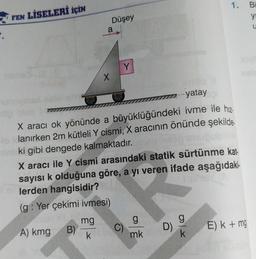 1.
Bi
FEN LİSELERİ İÇİN
yi
Düşey
a
Y
X
777-yatay
X aracı ok yönünde a büyüklüğündeki ivme ile hiz
olanırken 2m kütleli Y cismi, X aracının önünde şekilde
ki gibi dengede kalmaktadır
.
X aracı ile Y cismi arasındaki statik sürtünme kat-
sayısı k olduğuna göre, a yı veren ifade aşağıdaki-
lerden hangisidir?
(g: Yer çekimi ivmesi)
g
mg
B)
k
C)
g
mk
D)
E) k + mg
A) kmg
k
