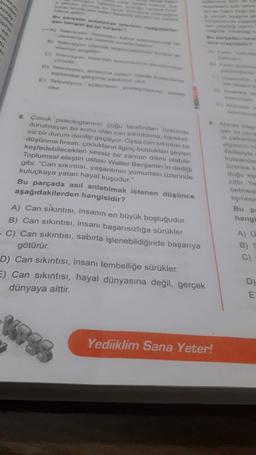 ndes
D) Toluca
toplumsal yandan
E) Toeveryoni yon
Madeyle
kulosinde
Ozon
dugu
6. Çocuk psikologlannin çoğu tarafından Ozerinde
durulmayan bir konu olan can sikintisina, hareket
siz bir durum denilip geçiliyor. Oysa can sikintim bir
düşünme fırsatı, çocukların ilginç bulduklan yeyleri
keşfedebilecekleri sessiz bir zaman dilimi olabilir.
Toplumsal eleştiri ustası Walter Benjamin'in dedig
gibi: "Can sıkıntısı, yaşantının yumurtası üzerinde
kuluçkaya yatan hayal kuşudur."
Bu parçada asıl anlatılmak istenen düşünce
aşağıdakilerden hangisidir?
A) Can sikıntısı, insanın en büyük boşluğudur.
B) Can sıkıntısı, insanı başarısızlığa sürükler.
-C) Can sıkıntısı, sabırla işlenebildiğinde başarıya
götürür.
D) Can sıkıntısı, insanı tembelliğe sürükler.
E) Can sıkıntısı, hayal dünyasına değil, gerçek
dünyaya aittir
betmes
lişmes
Bu p
hang
A) U
B)
D
E
Yediiklim Sana Yeter!
