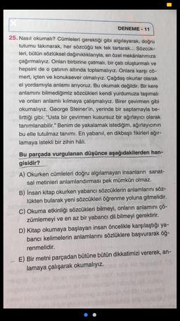 DENEME - 11
25. Nasıl okumalı? Cümleleri gerektiği gibi algılayarak, doğru
tutumu takınarak, her sözcüğü tek tek tartarak... Sözcük-
leri, bütün sözlüksel dağınıklıklarıyla, en özel mekânlarımıza
çağırmalıyız. Onları birbirine çatmalı, bir çatı oluşturmalı ve
hepsini de o çatının altında toplamalıyız. Onlara karşı cö-
mert, içten ve konuksever olmalıyız. Çağdaş okurlar olarak
el yordamıyla anlamı arıyoruz. Bu okumak değildir. Bir kere
anlamını bilmediğimiz sözcükleri kendi yurdumuza taşımalı
ve onları anlamlı kılmaya çalışmalıyız. Birer çevirmen gibi
okumalıyız. George Steiner'in, yerinde bir saptamayla be-
lirttiği gibi: “Usta bir çevirmen kusursuz bir ağırlayıcı olarak
tanımlanabilir." Benim de yakalamak istediğim, ağırlayıcının
bu elle tutulmaz tanımı. En yabanil, en dikbaşlı fikirleri ağır-
lamaya istekli bir zihin hâli.
Bu parçada vurgulanan düşünce aşağıdakilerden han-
gisidir?
A) Okurken cümleleri doğru algılamayan insanların sanat-
sal metinleri anlamlandırması pek mümkün olmaz.
B) İnsan kitap okurken yabancı sözcüklerin anlamlarını söz-
lükten bularak yeni sözcükleri öğrenme yoluna gitmelidir.
C) Okuma etkinliği sözcükleri bilmeyi, onların anlamını çö-
zümlemeyi ve en az bir yabancı dil bilmeyi gerektirir.
D) Kitap okumaya başlayan insan öncelikle karşılaştığı ya-
bancı kelimelerin anlamlarını sözlüklere başvurarak öğ-
renmelidir.
E) Bir metni parçadan bütüne bütün dikkatimizi vererek, an-
lamaya çalışarak okumalıyız.