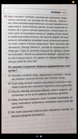 DENEME - 11
25. Nasıl okumalı? Cümleleri gerektiği gibi algılayarak, doğru
tutumu takınarak, her sözcüğü tek tek tartarak... Sözcük-
leri, bütün sözlüksel dağınıklıklarıyla, en özel mekânlarımıza
çağırmalıyız. Onları birbirine çatmalı, bir çatı oluşturmalı ve
hepsini de o çatının altında toplamalıyız. Onlara karşı cö-
mert, içten ve konuksever olmalıyız. Çağdaş okurlar olarak
el yordamıyla anlamı arıyoruz. Bu okumak değildir. Bir kere
anlamını bilmediğimiz sözcükleri kendi yurdumuza taşımalı
ve onları anlamlı kılmaya çalışmalıyız. Birer çevirmen gibi
okumalıyız. George Steiner'in, yerinde bir saptamayla be-
lirttiği gibi: “Usta bir çevirmen kusursuz bir ağırlayıcı olarak
tanımlanabilir." Benim de yakalamak istediğim, ağırlayıcının
bu elle tutulmaz tanımı. En yabanil, en dikbaşlı fikirleri ağır-
lamaya istekli bir zihin hâli.
Bu parçada vurgulanan düşünce aşağıdakilerden han-
gisidir?
A) Okurken cümleleri doğru algılamayan insanların sanat-
sal metinleri anlamlandırması pek mümkün olmaz.
B) İnsan kitap okurken yabancı sözcüklerin anlamlarını söz-
lükten bularak yeni sözcükleri öğrenme yoluna gitmelidir.
C) Okuma etkinliği sözcükleri bilmeyi, onların anlamını çö-
zümlemeyi ve en az bir yabancı dil bilmeyi gerektirir.
D) Kitap okumaya başlayan insan öncelikle karşılaştığı ya-
bancı kelimelerin anlamlarını sözlüklere başvurarak öğ-
renmelidir.
E) Bir metni parçadan bütüne bütün dikkatimizi vererek, an-
lamaya çalışarak okumalıyız.
