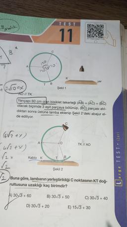 TEST
s
Aralik
11
AY 14GEOSB21.115
8
5.
120
7
A
Irodno
K
yer
T
B
= 210x
Şekil 1
=
=
AO // TK
Yarıçapı 60 cm olan bisiklet tekerleği (AB) = (AC) = (BC)
olacak biçimde 3 eşit parçaya bölünüp, (BC)
dıktan sonra üstüne lamba eklenip Şekil 2'deki abajur el-
de ediliyor.
parçası atıl-
A
TK // AO
(Grey)
w2tX)
(2x
√2
2
arge TEST • (Zor).
Kablo K
T B
Şekil 2
Buna göre, lambanın yerleştirildiği C noktasının KT doğ-
rultusuna uzaklığı kaç birimdir?
1
A) 3033 +60
B) 30/3 + 50
C) 30/3+ 40
+
D) 30/3 + 20
+
E) 15/3 + 30