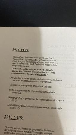 AZAD
2016 YGS:
Osman Gazi; Eskişehir'i kardeşi Gündüz Bey'e,
Karacahisar'ı oğlu Orhan Bey'e, Yarhisar'ı Hasan
Alp'e, İnegölü silah arkadaşı Turgut Alp'e vermiştir.
Ayrıca kayınbabası Şeyh Edebali'ye Bilecik'in öşür
vergisini bırakmıştır.
Osmanlı kroniklerinde yer alan bu bilgilerle
Osman Gazi'nin idari düzenlemeleri hakkında
aşağıdakilerden hangisi söylenemez?
A) Olke topraklarının gelirini hükümdar ailesi, akrabaları
ve silah arkadaşlar arasında paylaştırdığı
B) Birbirine yakın yerleri dirlik olarak dağıttığı
C) Dirlik uygulamasına Osman Gazi Dönemi'nde
rastlandığı
D) Osman Bey'in çevresinde farklı gruplardan etkin kişiler
olduğu
E) Dirliklerin, "Ülke hanedanın ortak malıdır." anlayışıyla
dağıtıldığı
2013 YGS:
Osmanlı Devleti, Rumeli'ye geçmesiyle birlikte ele
geçirdiği topraldara Anadolu'nun çeşitli yerleşim
yerlerinden önemli miktarla Ti