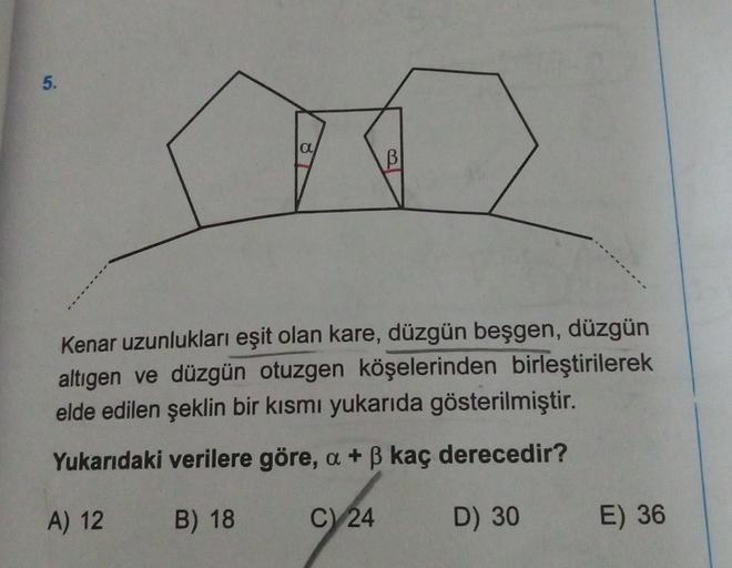 5.
a
B
Kenar uzunlukları eşit olan kare, düzgün beşgen, düzgün
altigen ve düzgün otuzgen köşelerinden birleştirilerek
elde edilen şeklin bir kısmı yukarıda gösterilmiştir.
Yukarıdaki verilere göre, a + B kaç derecedir?
A) 12
B) 18
C)
24
D) 30
E) 36
