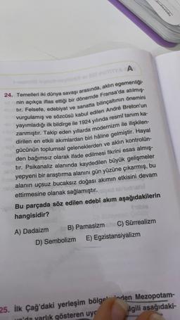 YA A
24. Temelleri iki dünya savaşı arasında, aklın egemenliği-
nin açıkça iflas ettiği bir dönemde Fransa'da atılmış-
tır. Felsefe, edebiyat ve sanatta bilinçaltının önemini
vurgulamış ve sözcüsü kabul edilen André Breton'un
yayımladığı ilk bildirge ile 1924 yılında resmi tanım ka-
zanmıştır. Takip eden yıllarda modernizm ile ilişkilen-
dirilen en etkili akımlardan biri hâline gelmiştir. Hayal
gücünün toplumsal geleneklerden ve aklın kontrolün-
den bağımsız olarak ifade edilmesi fikrini esas almış-
tır. Psikanaliz alanında kaydedilen büyük gelişmeler
yepyeni bir araştırma alanını gün yüzüne çıkarmış, bu
alanın uçsuz bucaksız doğası akımın etkisini devam
ettirmesine olanak sağlamıştır. alped sludhistel
Bu parçada söz edilen edebî akım aşağıdakilerin
hangisidir?
A) Dadaizm B) ParnasizmC) Sürrealizm
D) Sembolizm E) Egzistansiyalizm
25. İlk Çağ'daki yerleşim bölge' inden Mezopotam-
un'da yarlık gösteren uyc
ilgili asağıdaki-
