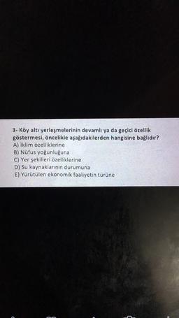 3- Köy altı yerleşmelerinin devamlı ya da geçici özellik
göstermesi, öncelikle aşağıdakilerden hangisine bağlıdır?
A) İklim özelliklerine
B) Nüfus yoğunluğuna
C) Yer şekilleri özelliklerine
D) Su kaynaklarının durumuna
E) Yürütülen ekonomik faaliyetin türüne
