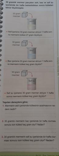 30 gramlık mermer parçaları asit, baz ve saf su
içerisinde bir hafta bekletildikten sonra kütleleri
tekrar ölçülmüştür.
30 gram
mermer
ASIT
→ Asit içerisine 30 gram mermer atılıyor 1 hafta son-
ra mermerin kütlesi 27 gram ölçülüyor.
30 gram
mermer
BAZ
→ Ba