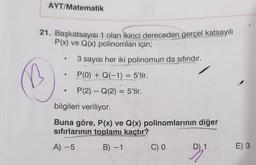 AYT/Matematik
21. Başkatsayısı 1 olan ikinci dereceden gerçel katsayılı
P(x) ve Q(x) polinomları için;
3 sayısı her iki polinomun da sıfırıdır.
.
P(0) + Q(-1) = 5'tir.
.
P(2) – Q(2) = 5'tir.
bilgileri veriliyor.
Buna göre, P(x) ve Q(x) polinomlarının diğer
sifirlarının toplamı kaçtır?
A) -5
B) -1
CO
D) 1
E) 3