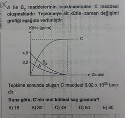 XA ile B, maddelerinin tepkimesinden C maddesi
oluşmaktadır. Tepkimeye ait kütle-zaman değişimi
grafiği aşağıda verilmiştir.
Kütle (gram)
4,8
/
3,2
B2
A
Zaman
Tepkime sonunda oluşan C maddesi 6,02 x 1022 tane-
dir.
Buna göre, C'nin mol kütlesi kaç gramdır?
A) 16
C) 48
D) 64 E) 80
B) 32