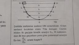 K
h
L
h
S
R
N
h
st bi-
0
Yer
yere
Şekilde sürtünme sadece MN arasındadır. K'dan
serbest bırakılan cisim T'de duruyor. Cismin
N'den ilk geçişte kinetik enerjisi Ek, R noktasın-
dan ilk kez geçerken yere göre potansiyel enerjisi
Ex
Epise, oranı kaçtır?
EP
